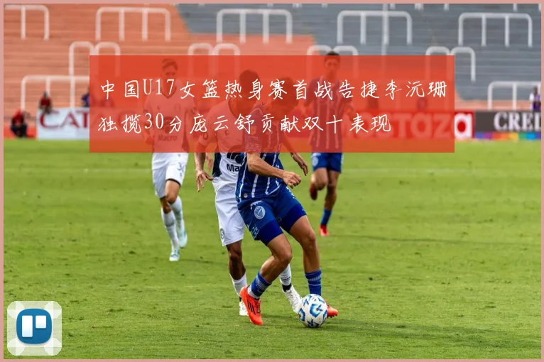 中国U17女篮热身赛首战告捷李沅珊独揽30分庞云舒贡献双十表现
