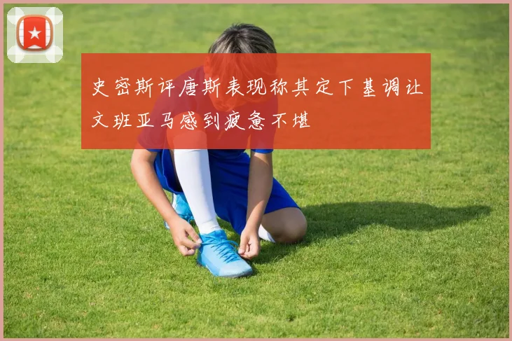 史密斯评唐斯表现称其定下基调让文班亚马感到疲惫不堪