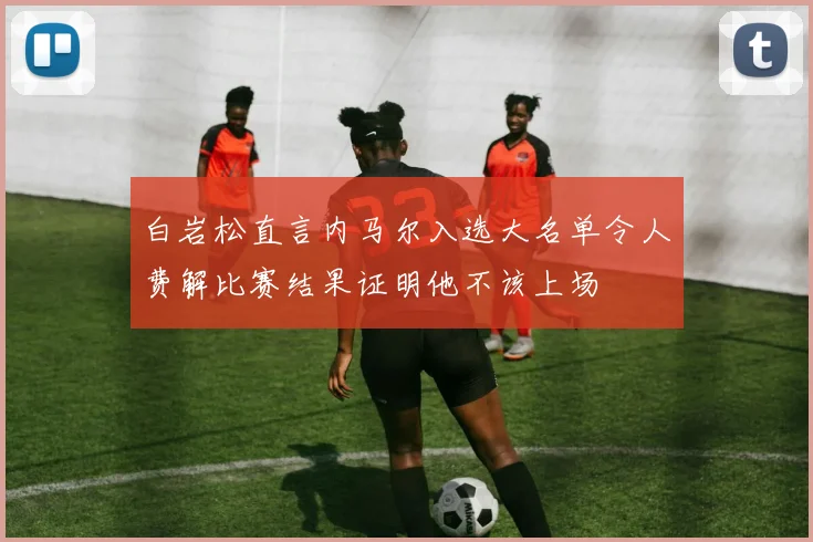 白岩松直言内马尔入选大名单令人费解比赛结果证明他不该上场