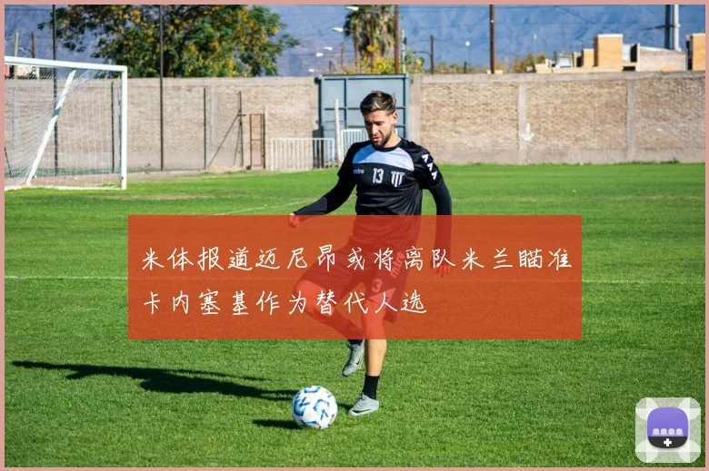 米体报道迈尼昂或将离队米兰瞄准卡内塞基作为替代人选