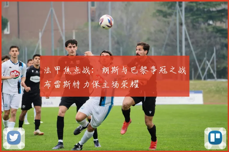 法甲焦点战：朗斯与巴黎争冠之战布雷斯特力保主场荣耀