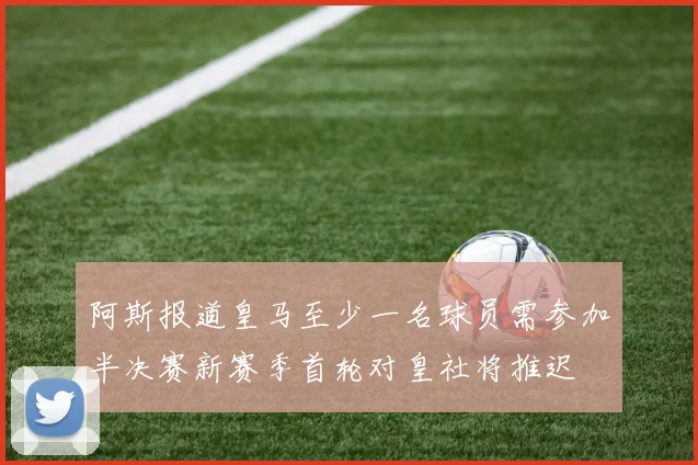 阿斯报道皇马至少一名球员需参加半决赛新赛季首轮对皇社将推迟