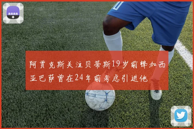 阿贾克斯关注贝蒂斯19岁前锋加西亚巴萨曾在24年前考虑引进他