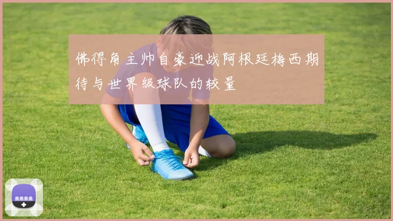 佛得角主帅自豪迎战阿根廷梅西期待与世界级球队的较量
