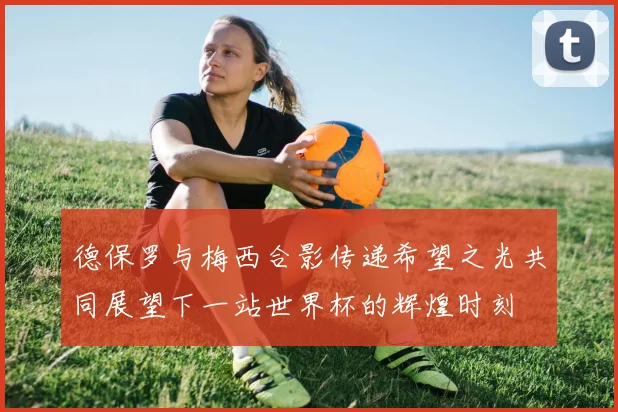 德保罗与梅西合影传递希望之光共同展望下一站世界杯的辉煌时刻