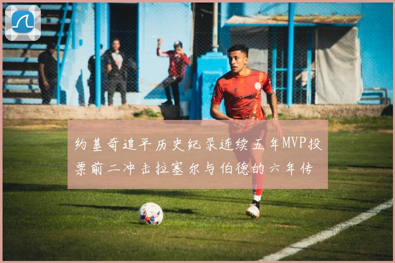 约基奇追平历史纪录连续五年MVP投票前二冲击拉塞尔与伯德的六年传奇