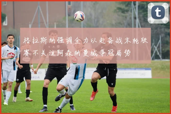 格拉斯纳强调全力以赴备战末轮联赛不关注阿森纳曼城争冠局势