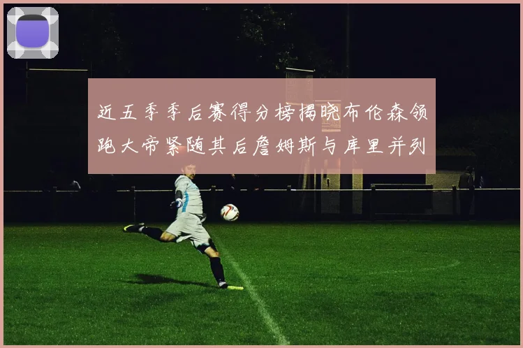 近五季季后赛得分榜揭晓布伦森领跑大帝紧随其后詹姆斯与库里并列第四