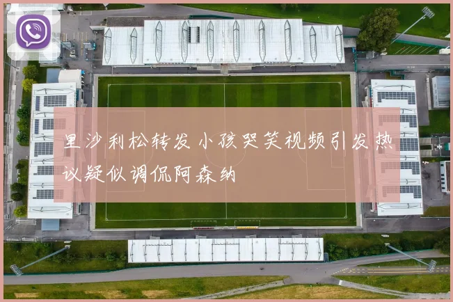 里沙利松转发小孩哭笑视频引发热议疑似调侃阿森纳