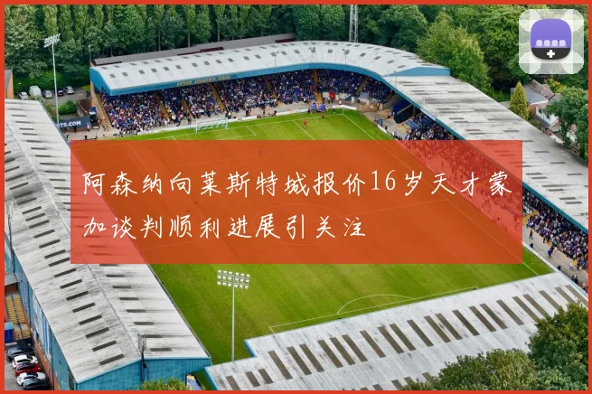 阿森纳向莱斯特城报价16岁天才蒙加谈判顺利进展引关注