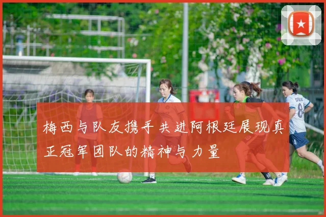 梅西与队友携手共进阿根廷展现真正冠军团队的精神与力量
