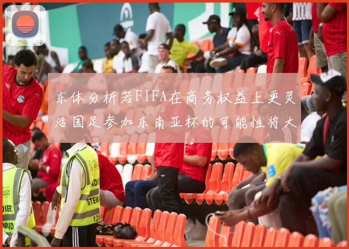 东体分析若FIFA在商务权益上更灵活国足参加东南亚杯的可能性将大增