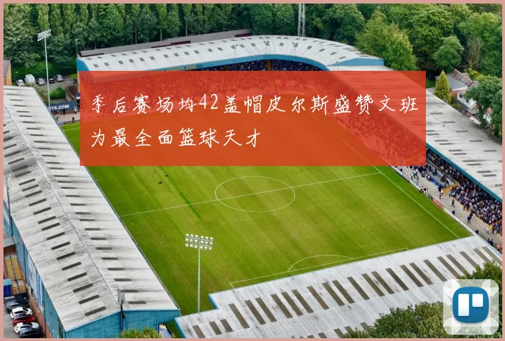 季后赛场均42盖帽皮尔斯盛赞文班为最全面篮球天才