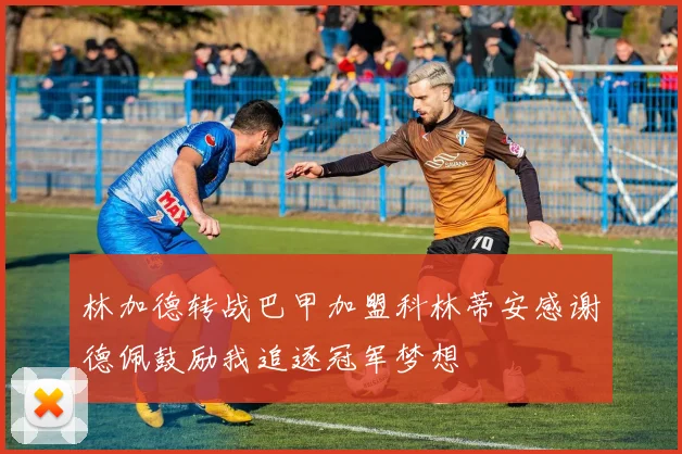 林加德转战巴甲加盟科林蒂安感谢德佩鼓励我追逐冠军梦想