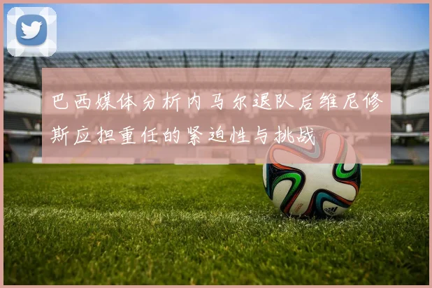 巴西媒体分析内马尔退队后维尼修斯应担重任的紧迫性与挑战