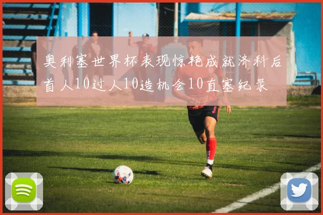 奥利塞世界杯表现惊艳成就济科后首人10过人10造机会10直塞纪录