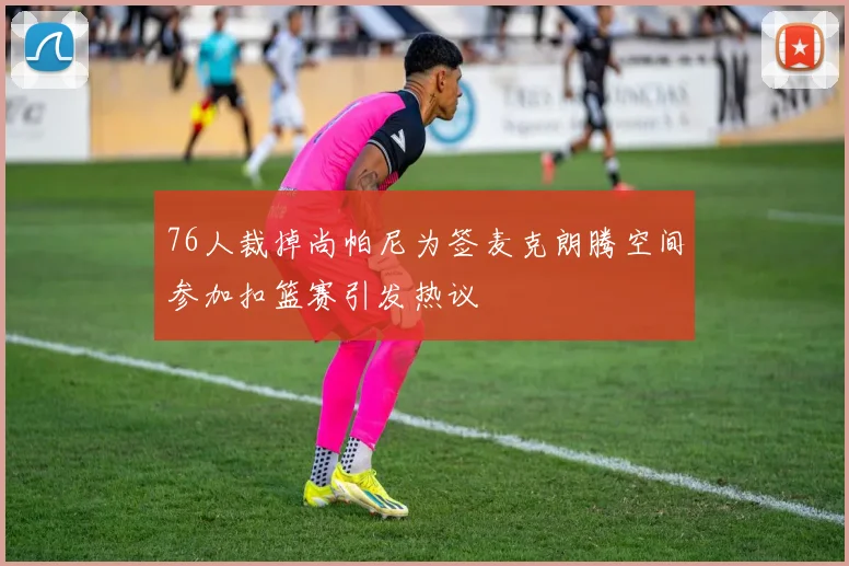 76人裁掉尚帕尼为签麦克朗腾空间参加扣篮赛引发热议