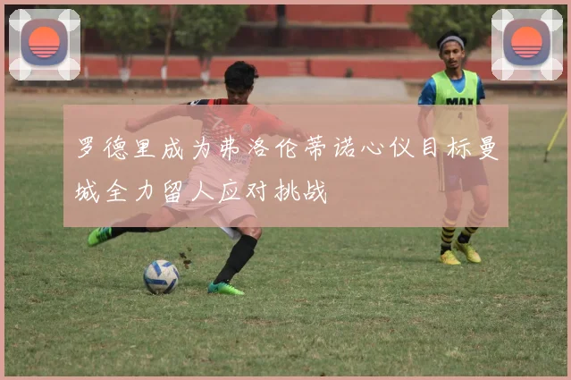罗德里成为弗洛伦蒂诺心仪目标曼城全力留人应对挑战