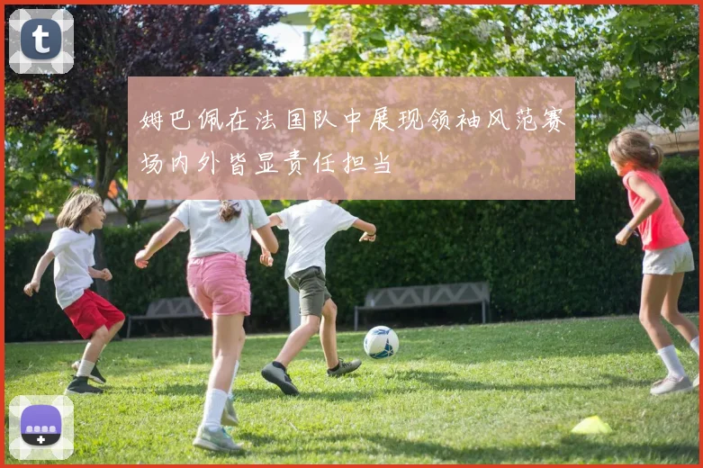 姆巴佩在法国队中展现领袖风范赛场内外皆显责任担当