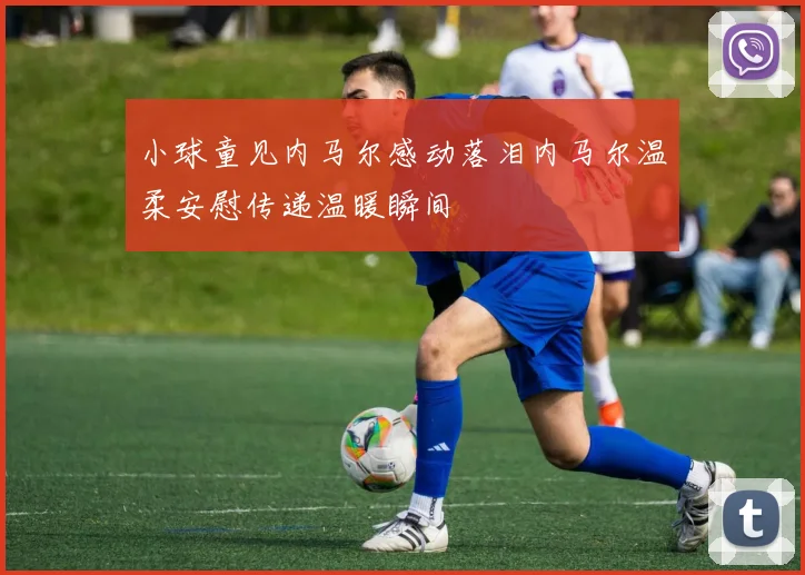 小球童见内马尔感动落泪内马尔温柔安慰传递温暖瞬间