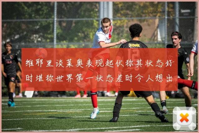 维耶里谈莱奥表现起伏称其状态好时堪称世界第一状态差时令人想出售