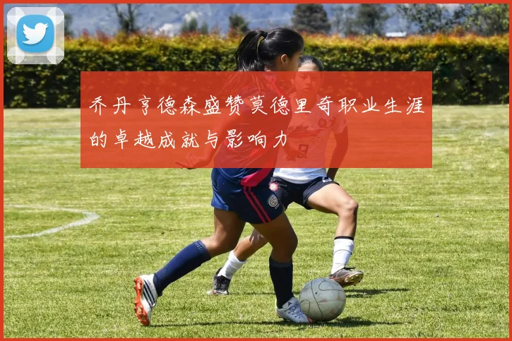 乔丹亨德森盛赞莫德里奇职业生涯的卓越成就与影响力
