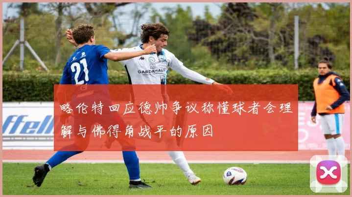 略伦特回应德帅争议称懂球者会理解与佛得角战平的原因