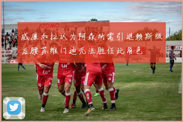 威廉加拉认为阿森纳需引进赖斯级后腰苏维门迪无法胜任此角色