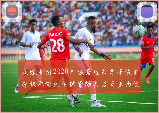 美媒重排2020年选秀结果华子依旧夺状元哈利伯顿紧随其后马克西位列探花