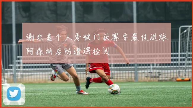谢尔基个人秀破门获赛季最佳进球阿森纳后防遭遇检阅