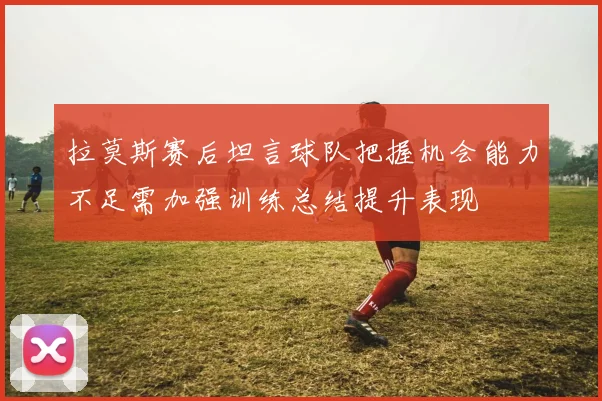 拉莫斯赛后坦言球队把握机会能力不足需加强训练总结提升表现